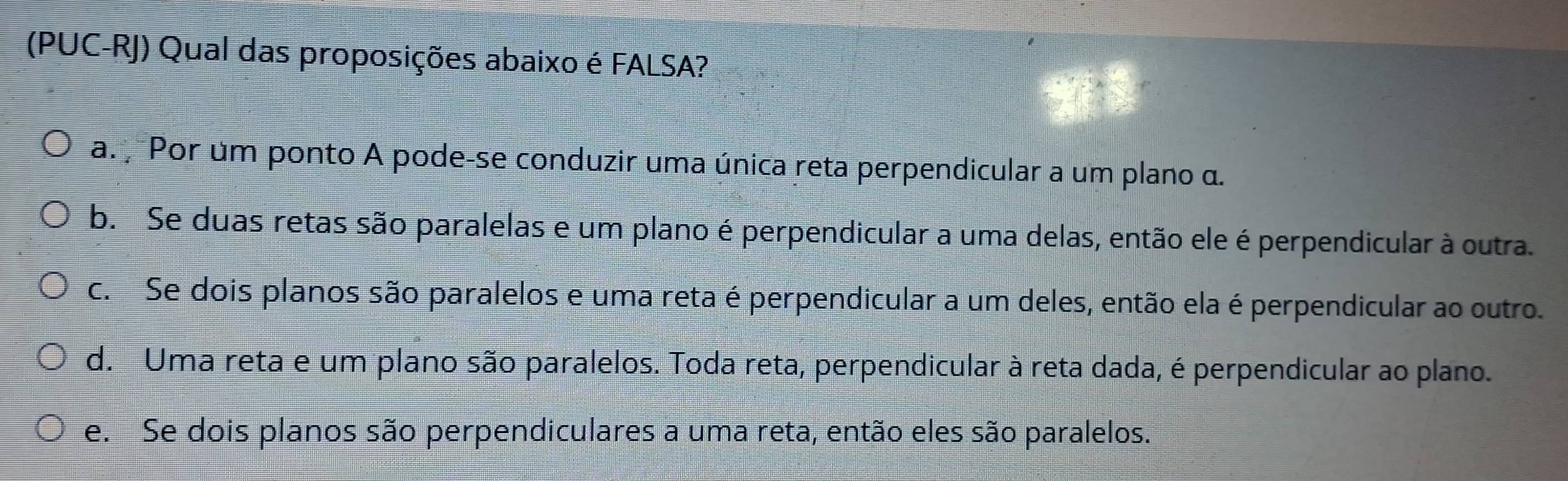 (PUC-RJ) Qual das proposições abaixo é FALSA?
a. Por um ponto A pode-se conduzir uma única reta perpendicular a um plano α.
b. Se duas retas são paralelas e um plano é perpendicular a uma delas, então ele é perpendicular à outra.
c. Se dois planos são paralelos e uma reta é perpendicular a um deles, então ela é perpendicular ao outro.
d. Uma reta e um plano são paralelos. Toda reta, perpendicular à reta dada, é perpendicular ao plano.
e. Se dois planos são perpendiculares a uma reta, então eles são paralelos.