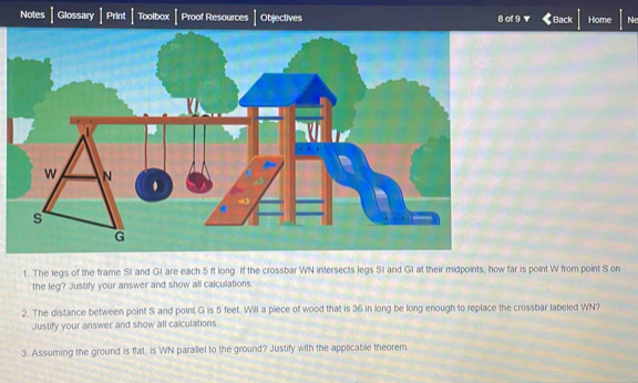 Notes Glossary Print Toolbox Proof Resources Objectives 8 of 9 Back Home Ne 
1. The legs of the frame SI and GI are each 5 ft long. If the crossbar WN intersects legs SI and GI at their midpoints, how far is point W from point S on 
the leg? Justify your answer and show all calculations. 
2. The distance between point S and point G is 5 feet. Will a piece of wood that is 36 in long be long enough to replace the crossbar labeled WN? 
Justify your answer and show all calculations 
3. Assuming the ground is flat; is WN parallel to the ground? Justify with the applicable theorem.