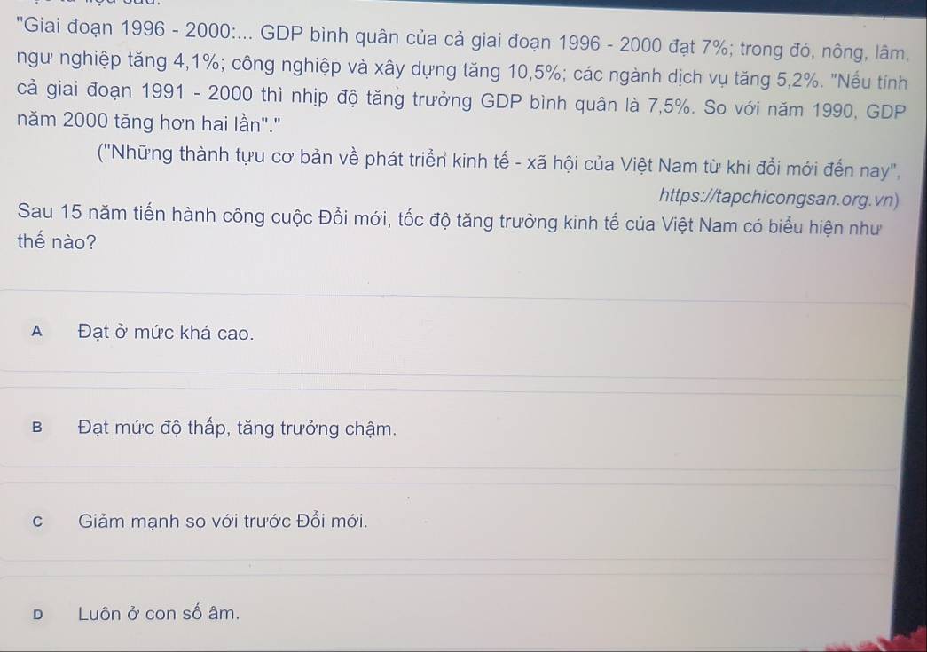 "Giai đoạn 1996 - 2000 :... GDP bình quân của cả giai đoạn 1996 - 2000 đạt 7%; trong đó, nông, lâm,
ngư nghiệp tăng 4, 1%; công nghiệp và xây dựng tăng 10, 5%; các ngành dịch vụ tăng 5, 2%. "Nếu tính
cả giai đoạn 1991 - 2000 thì nhịp độ tăng trưởng GDP bình quân là 7,5%. So với năm 1990, GDP
năm 2000 tăng hơn hai lần"."
('Những thành tựu cơ bản về phát triển kinh tế - xã hội của Việt Nam từ khi đổi mới đến nay",
https://tapchicongsan.org.vn)
Sau 15 năm tiến hành công cuộc Đổi mới, tốc độ tăng trưởng kinh tế của Việt Nam có biểu hiện như
thế nào?
A Đạt ở mức khá cao.
B Đạt mức độ thấp, tăng trưởng chậm.
cGiảm mạnh so với trước Đổi mới.
D Luôn ở con số âm.