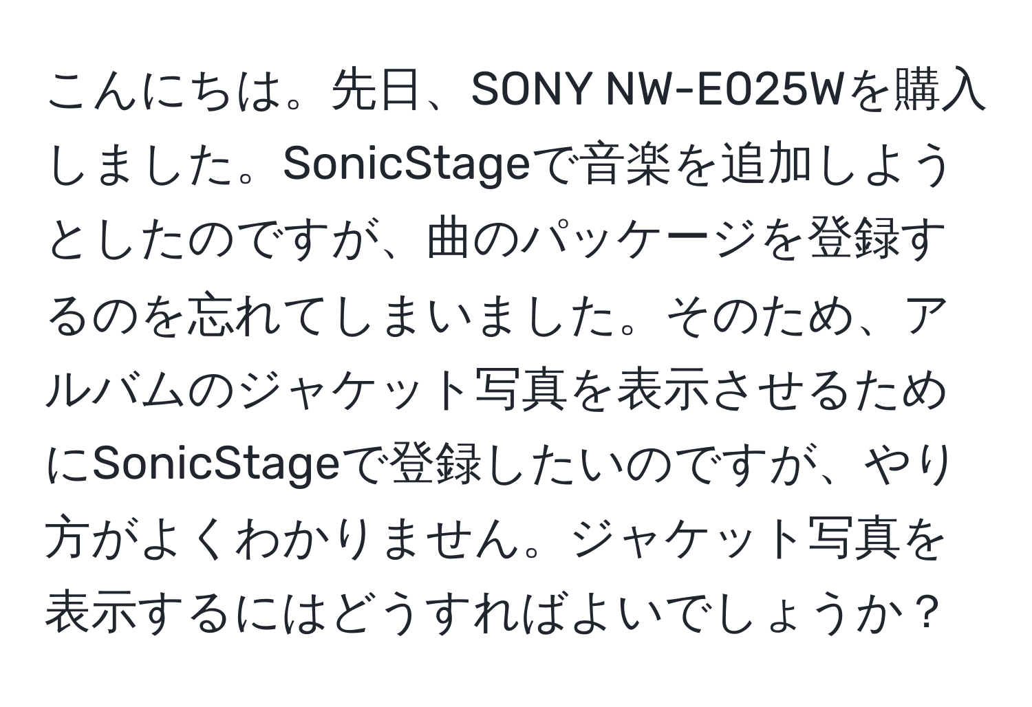 こんにちは。先日、SONY NW-E025Wを購入しました。SonicStageで音楽を追加しようとしたのですが、曲のパッケージを登録するのを忘れてしまいました。そのため、アルバムのジャケット写真を表示させるためにSonicStageで登録したいのですが、やり方がよくわかりません。ジャケット写真を表示するにはどうすればよいでしょうか？