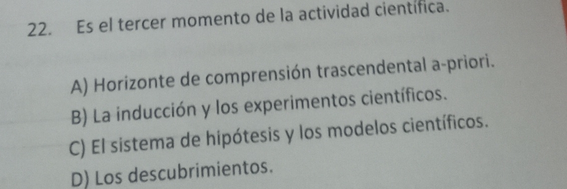 Es el tercer momento de la actividad científica.
A) Horizonte de comprensión trascendental a-priori.
B) La inducción y los experimentos científicos.
C) El sistema de hípótesis y los modelos científicos.
D) Los descubrimientos.