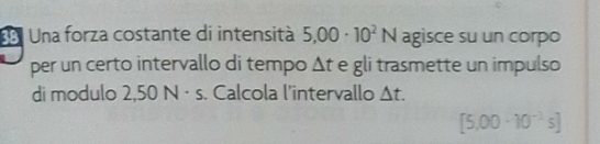 33ª Una forza costante di intensità 5.00· 10^2N agisce su un corpo 
per un certo intervallo di tempo Δt e gli trasmette un impulso 
di modulo 2,50 N · s. Calcola l'intervallo △ t.
[5.00-10^(-3)s]