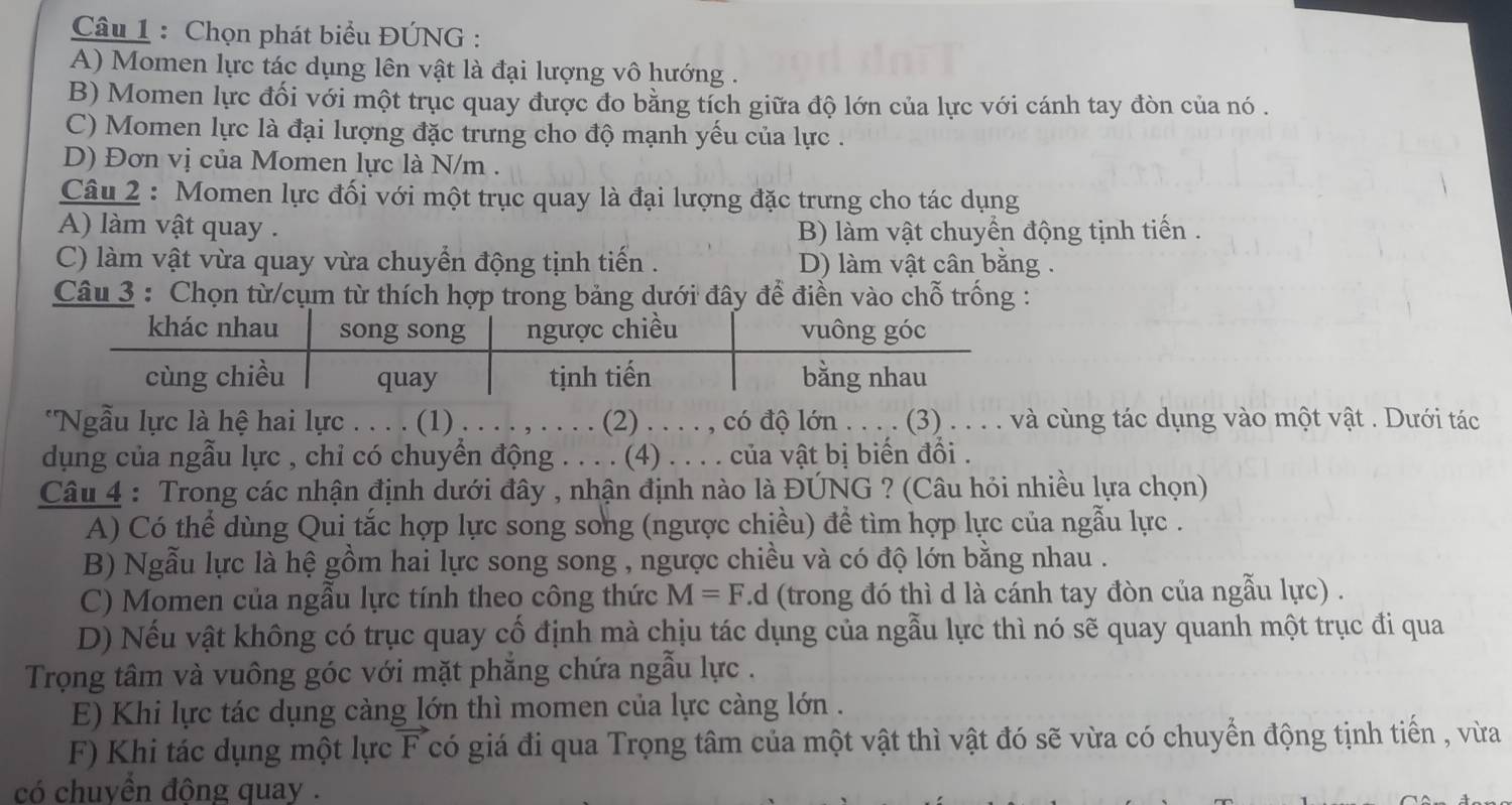 Chọn phát biểu ĐÚNG :
A) Momen lực tác dụng lên vật là đại lượng vô hướng .
B) Momen lực đối với một trục quay được đo bằng tích giữa độ lớn của lực với cánh tay đòn của nó .
C) Momen lực là đại lượng đặc trưng cho độ mạnh yếu của lực .
D) Đơn vị của Momen lực là N/m .
Câu 2 : Momen lực đối với một trục quay là đại lượng đặc trưng cho tác dụng
A) làm vật quay . B) làm vật chuyển động tịnh tiến .
C) làm vật vừa quay vừa chuyển động tịnh tiến . D) làm vật cân bằng .
Câu 3 : Chọn từ/cụm từ thích hợp trong bảng dưới đây để điền vào chỗ trống :
"Ngẫu lực là hệ hai lực . . . . (1) . . . . , . . . . (2) . . . . , có độ lớn . . . . (3) . . . . và cùng tác dụng vào một vật . Dưới tác
dụng của ngẫu lực , chỉ có chuyển động . . . . (4) . . . . của vật bị biển đồi .
Câu 4 : Trong các nhận định dưới đây , nhận định nào là ĐÚNG ? (Câu hỏi nhiều lựa chọn)
A) Có thể dùng Qui tắc hợp lực song song (ngược chiều) để tìm hợp lực của ngẫu lực .
B) Ngẫu lực là hệ gồm hai lực song song , ngược chiều và có độ lớn bằng nhau .
C) Momen của ngẫu lực tính theo công thức M=F.d (trong đó thì d là cánh tay đòn của ngẫu lực) .
D) Nếu vật không có trục quay cố định mà chịu tác dụng của ngẫu lực thì nó sẽ quay quanh một trục đi qua
Trọng tâm và vuông góc với mặt phăng chứa ngẫu lực .
E) Khi lực tác dụng càng lớn thì momen của lực càng lớn .
F) Khi tác dụng một lực a F có giá đi qua Trọng tâm của một vật thì vật đó sẽ vừa có chuyển động tịnh tiến , vừa
có chuyển động quay .