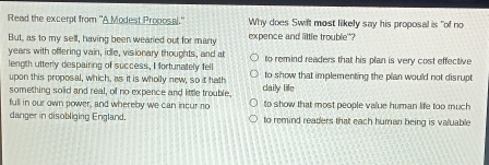 Read the excerpt from 'A Modest Proposal." Why does Swift most likely say his proposal is "of no
But, as to my sell, having been wearied out for many expence and little trouble"?
years with offering vain, idle, visionary thoughts, and at to remind readers that his plan is very cost effective
length utterly despairing of success, I fortunately fell to show that implementing the plan would not disrupt
upon this proposal, which, as it is wholly new, so it hath
something solid and real, of no expence and little trouble. daily life
full in our own power, and whereby we can incur no to show that most people value human life too much
danger in disobliging England. to remind readers that each human being is valuable