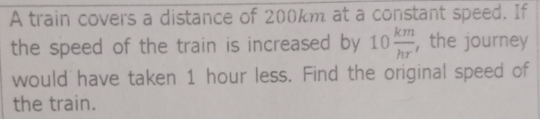 A train covers a distance of 200km at a constant speed. If 
the speed of the train is increased by 10 km/hr^.  , the journey 
would have taken 1 hour less. Find the original speed of 
the train.