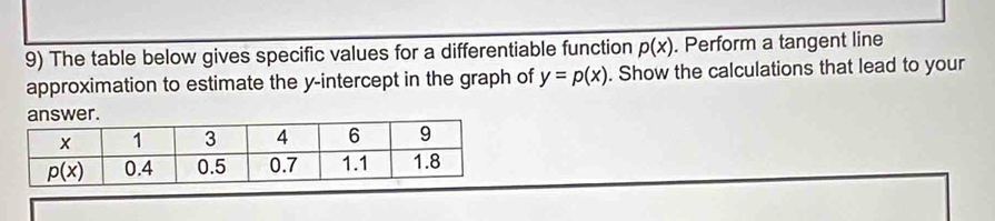 The table below gives specific values for a differentiable function p(x). Perform a tangent line
approximation to estimate the y-intercept in the graph of y=p(x). Show the calculations that lead to your