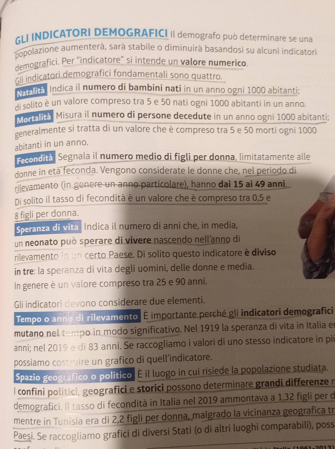 GLI INDICATORI DEMOGRAFICI II demografo può determinare se una
popolazione aumenterà, sarà stabile o diminuirà basandosi su alcuni indicatori
demografici. Per “indicatore” si intende un valore numerico.
Gli indicatori demografici fondamentali sono quattro.
Natalità Indica il numero di bambini nati in un anno ogni 1000 abítanti;
di solito è un valore compreso tra 5 e 50 nati ogni 1000 abitanti in un anno.
Mortalità Misura il numero di persone decedute in un anno ogni 1000 abitanti;
generalmente si tratta di un valore che è compreso tra 5 e 50 morti ogni 1000
abitanti in un anno.
Fecondità Segnala il numero medio di figli per donna, limitatamente alle
donne in età feconda. Vengono considerate le donne che, nel periodo di
rilevamento (in genere un anno particolare), hanno dai 15 ai 49 anni.
Di solito il tasso di fecondità è un valore che è compreso tra 0,5 e
8 figli per donna.
Speranza di vita Indica il numero di anni che, in media,
un neonato può sperare di vivere nascendo nellanno di
rilevamento in un certo Paese. Di solito questo indicatore è diviso
in tre: la speranza di vita degli uomini, delle donne e media.
In genere è un valore compreso tra 25 e 90 anni.
Gli indicatori devono considerare due elementi.
Tempo o anno di rilevamento É importante perché gli indicatori demografici
mutano nel tempo in modo significativo. Nel 1919 la speranza di vita in Italia en
anni; nel 2019 e di 83 anni. Se raccogliamo i valori di uno stesso indicatore in pii
possiamo costruire un grafico di quell’indicatore.
Spazio geografico o politico É il luogo in cui risiede la popolazione studiata.
I confini politici, geografici e storici possono determinare grandi differenze r
demografici. II tasso di fecondità in Italia nel 2019 ammontava a 1,32 figli per d
mentre in Tunisia era di 2,2 figli per donna, malgrado la vicinanza geografica tr
Paesi. Se raccogliamo grafici di diversi Stati (o di altri luoghi comparabili), poss