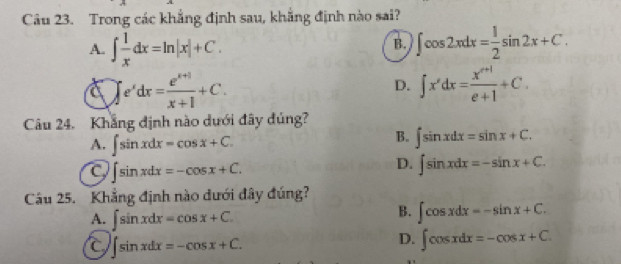 Trong các khẳng định sau, khẳng định nào sai?
A. ∈t  1/x dx=ln |x|+C. ∈t cos 2xdx= 1/2 sin 2x+C. 
B.
∈t e^xdx= (e^(x+1))/x+1 +C.
D. ∈t x'dx= (x^(n+1))/e+1 +C. 
Câu 24. Khẳng định nào dưới đây đúng?
A. ∈t sin xdx=cos x+C.
B. ∈t sin xdx=sin x+C.
∈t sin xdx=-cos x+C.
D. ∈t sin xdx=-sin x+C. 
Cầu 25. Khẳng định nào dưới đây đúng?
A. ∈t sin xdx=cos x+C.
B. ∈t cos xdx=-sin x+C.
∈t sin xdx=-cos x+C.
D. ∈t cos xdx=-cos x+C.