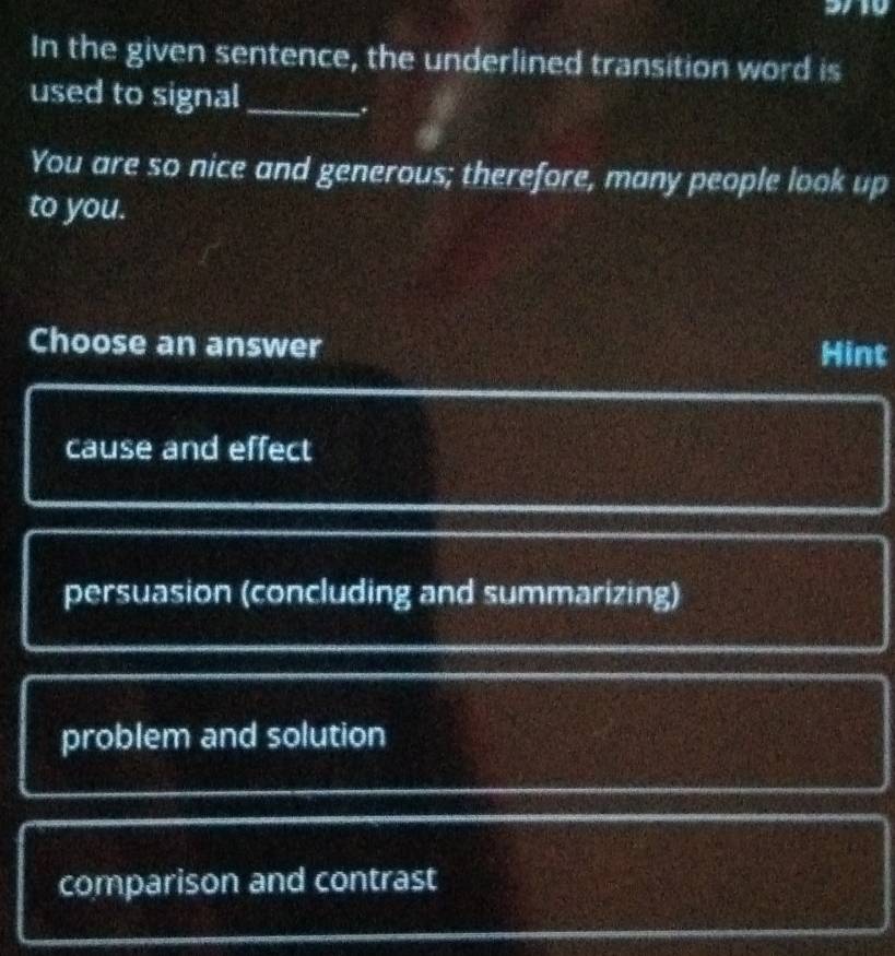 In the given sentence, the underlined transition word is
used to signal_
.
You are so nice and generous; therefore, many people look up
to you.
Choose an answer Hint
cause and effect
persuasion (concluding and summarizing)
problem and solution
comparison and contrast