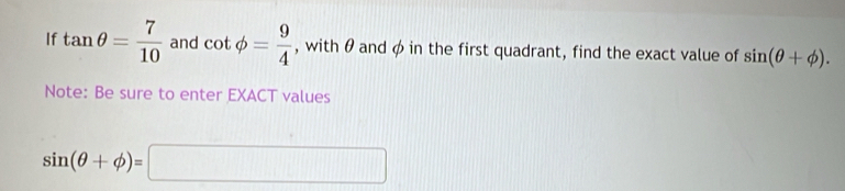 If tan θ = 7/10  and cot phi = 9/4  , with θ and φ in the first quadrant, find the exact value of sin (θ +phi ). 
Note: Be sure to enter EXACT values
sin (θ +phi )=□