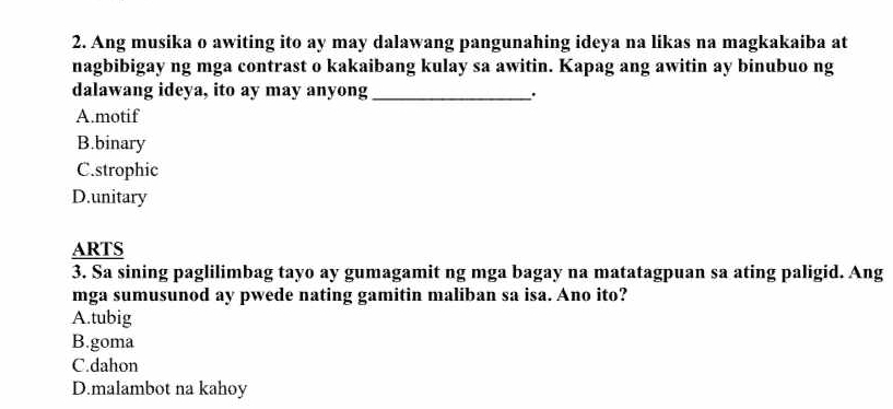 Ang musika o awiting ito ay may dalawang pangunahing ideya na likas na magkakaiba at
nagbibigay ng mga contrast o kakaibang kulay sa awitin. Kapag ang awitin ay binubuo ng
dalawang ideya, ito ay may anyong_
A.motif
B.binary
C.strophic
D.unitary
ARTS
3. Sa sining paglilimbag tayo ay gumagamit ng mga bagay na matatagpuan sa ating paligid. Ang
mga sumusunod ay pwede nating gamitin maliban sa isa. Ano ito?
A.tubig
B.goma
C.dahon
D.malambot na kahoy