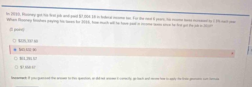 In 2010, Rooney got his first job and paid $7,004.18 in federal income tax. For the next 6 years, his income taxes increased by 1.5% each year
When Rooney finishes paying his taxes for 2016, how much will he have paid in income taxes since he first got the job in 2010?
(1 point)
$225,337.60
$43,632.90
$51,291.57
$7,658.67
Incorrect: If you guessed the answer to this question, or did not answer it correctly, go back and review how to apply the finite geometric sum formula.