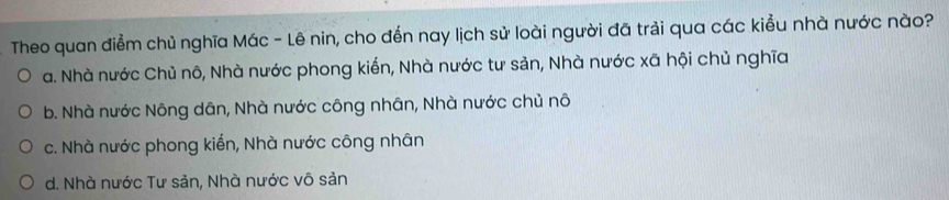 Theo quan điểm chủ nghĩa Mác - Lê nin, cho đến nay lịch sử loài người đã trải qua các kiểu nhà nước nào?
a. Nhà nước Chủ nô, Nhà nước phong kiến, Nhà nước tư sản, Nhà nước xã hội chủ nghĩa
b. Nhà nước Nông dân, Nhà nước công nhân, Nhà nước chủ nô
c. Nhà nước phong kiến, Nhà nước công nhân
d. Nhà nước Tư sản, Nhà nước vô sản