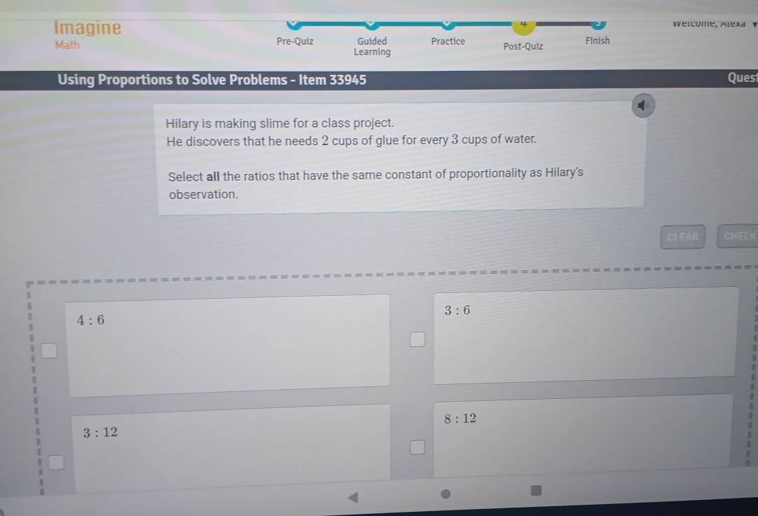 Imagine
Wélcome, Alexa 
Math Pre-Quiz Guided Practice Post-Quiz Finish
Learning
Using Proportions to Solve Problems - Item 33945 Ques
Hilary is making slime for a class project.
He discovers that he needs 2 cups of glue for every 3 cups of water.
Select all the ratios that have the same constant of proportionality as Hilary's
observation.
CLEAR CHECK
3:6
4:6
8:12
3:12
1