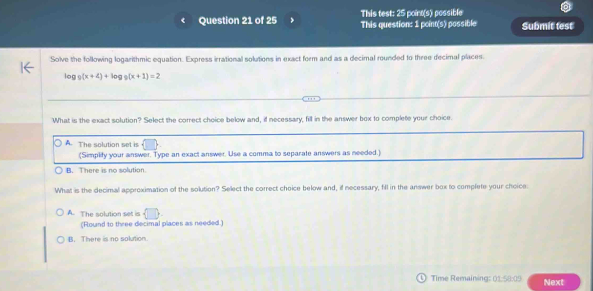 This test: 25 point(s) possible
Question 21 of 25 >
This question: 1 point(s) possible Submit test
Solve the following logarithmic equation. Express irrational solutions in exact form and as a decimal rounded to three decimal places.
log 9(x+4)+log _9(x+1)=2
What is the exact solution? Select the correct choice below and, if necessary, fill in the answer box to complete your choice.
A. The solution set is
(Simplify your answer. Type an exact answer. Use a comma to separate answers as needed.)
B. There is no solution.
What is the decimal approximation of the solution? Select the correct choice below and, if necessary, fill in the answer box to complete your choice.
A. The solution set is  □ 
(Round to three decimal places as needed.)
B. There is no solution.
Time Remaining: 01:58:09 Next