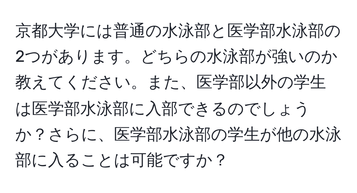 京都大学には普通の水泳部と医学部水泳部の2つがあります。どちらの水泳部が強いのか教えてください。また、医学部以外の学生は医学部水泳部に入部できるのでしょうか？さらに、医学部水泳部の学生が他の水泳部に入ることは可能ですか？