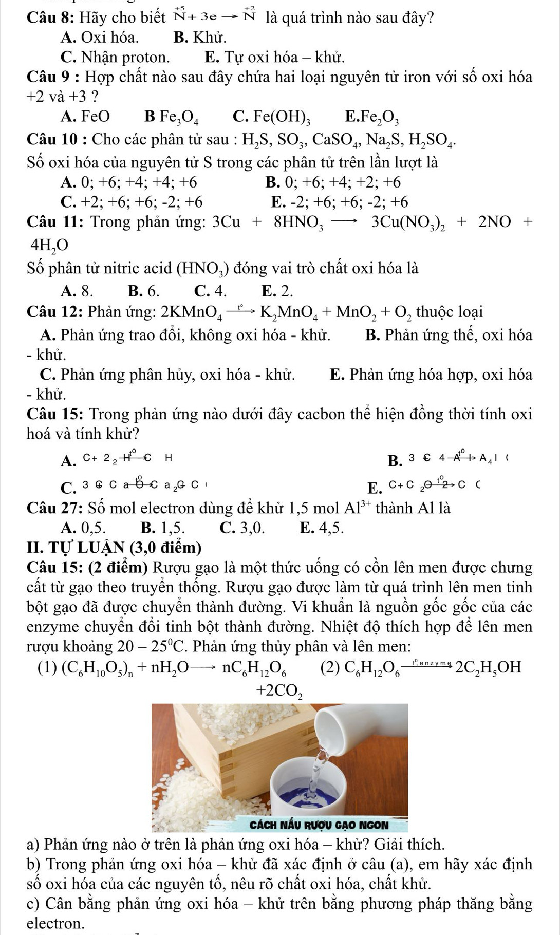 Hãy cho biết beginarrayr +5_N+3eto N^((+2) là quá trình nào sau đây?
A. Oxi hóa. B. Khử.
C. Nhận proton. E. Tự oxi hóa - khử.
Câu 9 : Hợp chất nào sau đây chứa hai loại nguyên tử iron với shat O) oxi hóa
+2vdot a+3 ?
A. FeO B Fe_3O_4 C. Fe(OH)_3E.Fe_2O_3
Câu 10 : Cho các phân tử sau : H_2S,SO_3,CaSO_4,Na_2S,H_2SO_4.
Số oxi hóa của nguyên tử S trong các phân tử trên lần lượt là
A. 0; +6; +4; +4; +6 B. 0;+6;+4; +2; + -6
C. +2; +6; +6; -2; +6 E. -2; +6; +6;-2;+6
Câu 11: Trong phản ứng: 3Cu+8HNO_3to 3Cu(NO_3)_2+2NO+
4H_2O
Số phân tử nitric acid (HNO_3) đóng vai trò chất oxi hóa là
A. 8. B. 6. C. 4. E. 2.
Câu 12: Phản ứng: 2KMnO_4xrightarrow ()K_2MnO_4+MnO_2+O_2 thuộc loại
A. Phản ứng trao đồi, không oxi hóa - khử. B. Phản ứng thế, oxi hóa
- khử.
C. Phản ứng phân hủy, oxi hóa - khử. E. Phản ứng hóa hợp, oxi hóa
- khử.
Câu 15: Trong phản ứng nào dưới đây cacbon thể hiện đồng thời tính oxi
hoá và tính khử?
A. C+2_2H^0CH B. 3C4to A_4^((to)I(
C. 3GCab-Ca_2)GC E. C+C_2Oxrightarrow t_2C()
Câu 27: Số mol electron dùng để khử 1,5 mol Al^(3+) thành Al là
A. 0,5. B. 1,5. C. 3,0. E. 4,5.
II. Tự LUẬN (3,0 điểm)
Câu 15: (2 điểm) Rượu gạo là một thức uống có cồn lên men được chưng
cất từ gạo theo truyền thống. Rượu gạo được làm từ quá trình lên men tinh
bột gạo đã được chuyển thành đường. Vi khuẩn là nguồn gốc gốc của các
enzyme chuyển đổi tinh bột thành đường. Nhiệt độ thích hợp để lên men
rượu khoảng 20-25°C 2. Phản ứng thủy phân và lên men:
(1) (C_6H_10O_5)_n+nH_2Oto nC_6H_12O_6 (2) C_6H_12O_6xrightarrow 1^0enzyms2C_2H_5OH
+2CO_2
a) Phản ứng nào ở trên là phản ứng oxi hóa - khử? Giải thích.
b) Trong phản ứng oxi hóa - khử đã xác định ở câu (a), em hãy xác định
số oxi hóa của các nguyên tố, nêu rõ chất oxi hóa, chất khử.
c) Cân bằng phản ứng oxi hóa - khử trên bằng phương pháp thăng bằng
electron.