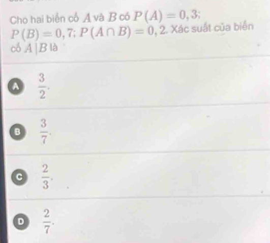 Cho hai biển cố Á và B có P(A)=0,3
P(B)=0,7; P(A∩ B)=0,2 * Xác suất của biển
có A|B|a
A  3/2 .
B  3/7 .
a  2/3 .
D  2/7 .