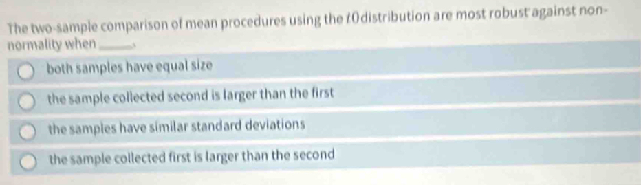 The two-sample comparison of mean procedures using the ¢0distribution are most robust against non-
normality when_
both samples have equal size
the sample collected second is larger than the first
the samples have similar standard deviations
the sample collected first is larger than the second