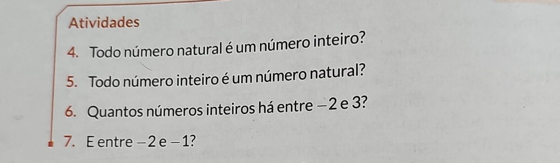 Atividades 
4. Todo número natural é um número inteiro? 
5. Todo número inteiro é um número natural? 
6. Quantos números inteiros há entre −2 e 3? 
7. E entre -2 e -1?