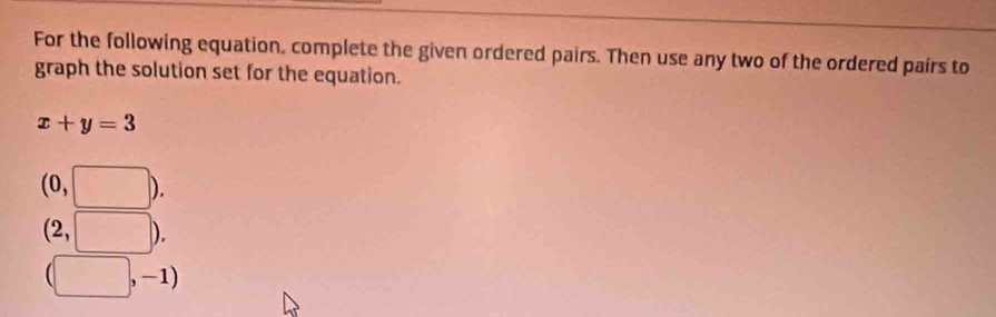 For the following equation, complete the given ordered pairs. Then use any two of the ordered pairs to 
graph the solution set for the equation.
x+y=3
(0,□ ).
(2,□ ).
(□ ,-1)