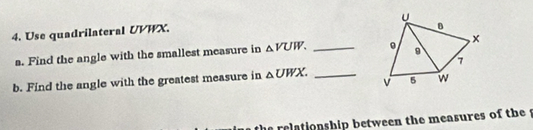 Use quadrilateral UVWX. 
a. Find the angle with the smallest measure in △ VUW. _ 
b. Find the angle with the greatest measure in △ UWX. _ 
e relationship between the measures of the