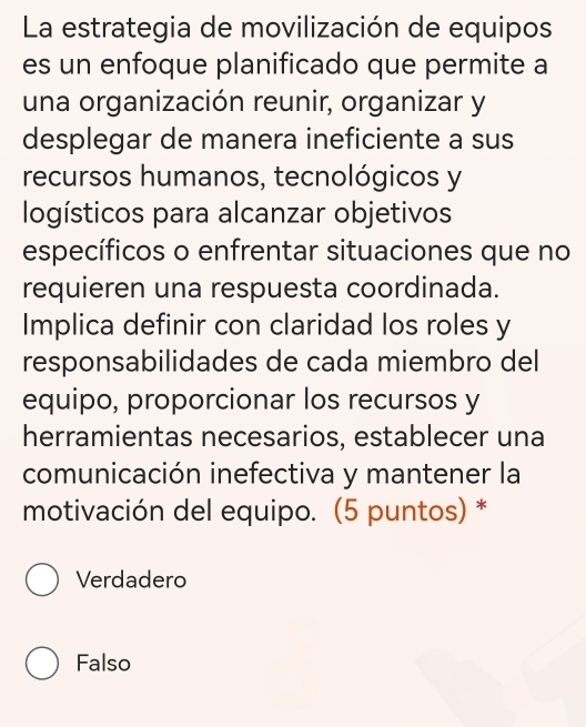 La estrategia de movilización de equipos
es un enfoque planificado que permite a
una organización reunir, organizar y
desplegar de manera ineficiente a sus
recursos humanos, tecnológicos y
logísticos para alcanzar objetivos
específicos o enfrentar situaciones que no
requieren una respuesta coordinada.
Implica definir con claridad los roles y
responsabilidades de cada miembro del
equipo, proporcionar los recursos y
herramientas necesarios, establecer una
comunicación inefectiva y mantener la
motivación del equipo. (5 puntos) *
Verdadero
Falso