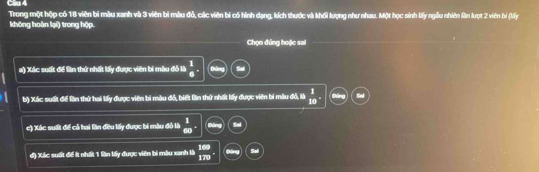 Cầu 4 
Trong một hộp có 18 viên bi màu xanh và 3 viên bi màu đỏ, các viên bi có hình dạng, kích thước và khối lượng như nhau. Một học sinh lấy ngẫu nhiên lần lượt 2 viên bi (lấy 
không hoàn lại) trong hộp. 
Chọn đúng hoặc sai 
a) Xác suất để lần thứ nhất lấy được viên bi màu đỏ là  1/6 · Đúng 
b) Xác suất để lần thứ hai lấy được viên bi màu đỏ, biết lần thứ nhất lấy được viên bi màu đỏ, là  1/10 . a 
c) Xác suất để cả hai lần đều lấy được bi màu đỏ là  1/60 . Đứng Sai 
d) Xác suất để ít nhất 1 lần lấy được viên bi màu xanh là  169/170 . 4