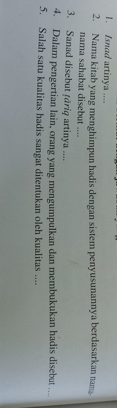 Isnad artinya .... 
2. Nama kitab yang menghimpun hadis dengan sistem penyusunannya berdasarkan nama- 
nama sahabat disebut .... 
3. Sanad disebut ṭāriq artinya .... 
4. Dalam pengertian lain, orang yang mengumpulkan dan membukukan hadis disebut .... 
5. Salah satu kualitas hadis sangat ditentukan oleh kualitas ....