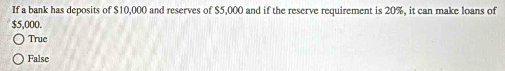 If a bank has deposits of $10,000 and reserves of $5,000 and if the reserve requirement is 20%, it can make loans of
$5,000.
True
False