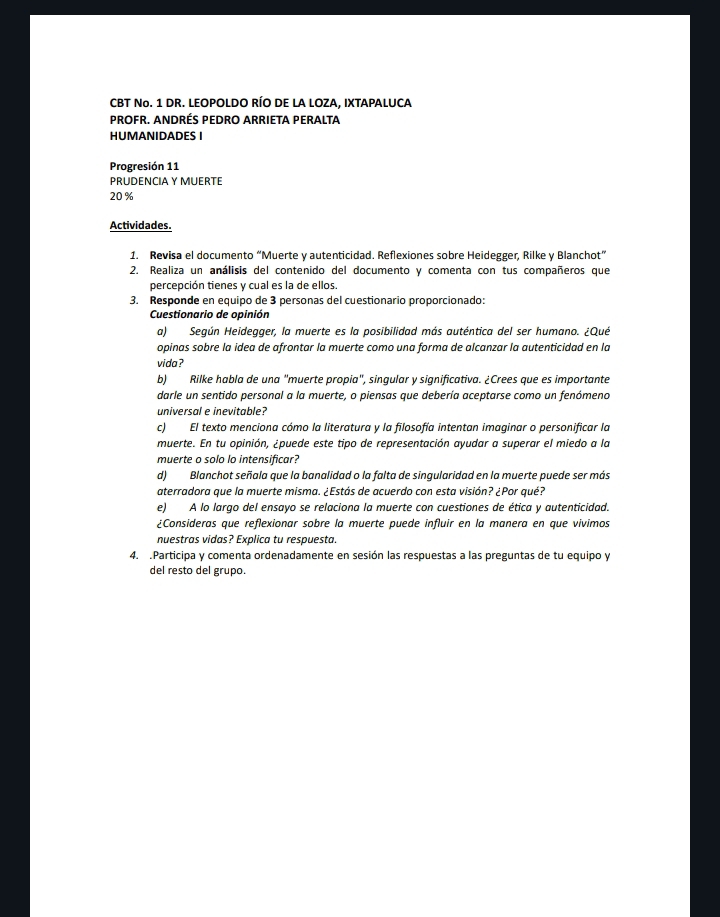 CBT No. 1 DR. LEOPOLDO RÍO DE LA LOZA, IXTAPALUCA
PROFR. ANDRÉS PEDRO ARRIETA PERALTA
HUMANIDADES I
Progresión 11
PRUDENCIA Y MUERTE
20 %
Actividades.
1. Revisa el documento “Muerte y autenticidad. Reflexiones sobre Heidegger, Rilke y Blanchot”
2. Realiza un análisis del contenido del documento y comenta con tus compañeros que
percepción tienes y cual es la de ellos.
3. Responde en equipo de 3 personas del cuestionario proporcionado:
Cuestionario de opinión
a) Según Heidegger, la muerte es la posibilidad más auténtica del ser humano. ¿Qué
opinas sobre la idea de afrontar la muerte como una forma de alcanzar la autenticidad en la
vida ?
b) Rilke habla de una "muerte propia", singular y significativa. ¿Crees que es importante
darle un sentido personal a la muerte, o piensas que debería aceptarse como un fenómeno
universal e inevitable?
c) El texto menciona cómo la literatura y la filosofía intentan imaginar o personificar la
muerte. En tu opinión, ¿puede este tipo de representación ayudar a superar el miedo a la
muerte o solo lo intensificar?
d) Blanchot señala que la banalidad o la falta de singularidad en la muerte puede ser más
aterradora que la muerte misma. ¿Estás de acuerdo con esta visión? ¿Por qué?
e) A lo largo del ensayo se relaciona la muerte con cuestiones de ética y autenticidad.
¿Consideras que reflexionar sobre la muerte puede influir en la manera en que vivimos
nuestras vidas? Explica tu respuesta.
4. .Participa y comenta ordenadamente en sesión las respuestas a las preguntas de tu equipo y
del resto del grupo.