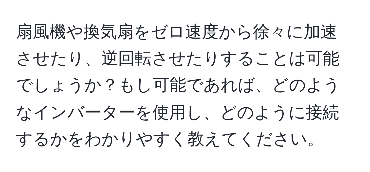 扇風機や換気扇をゼロ速度から徐々に加速させたり、逆回転させたりすることは可能でしょうか？もし可能であれば、どのようなインバーターを使用し、どのように接続するかをわかりやすく教えてください。