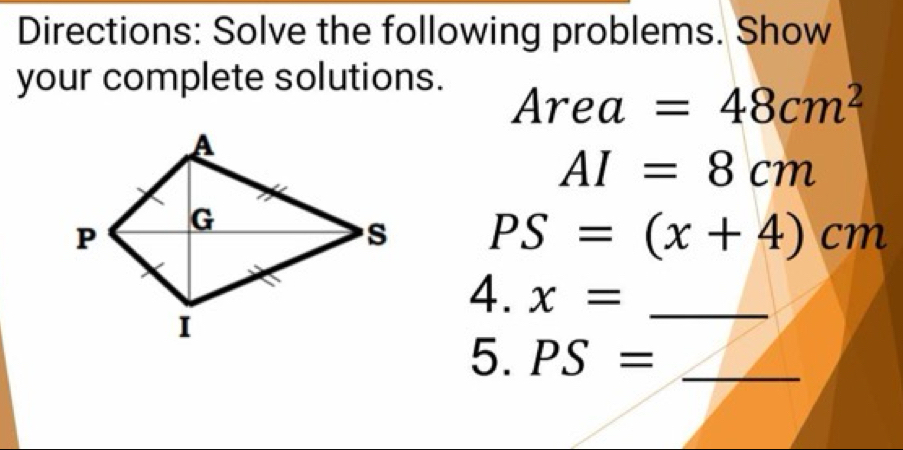 Directions: Solve the following problems. Show 
your complete solutions.
Area=48cm^2
AI=8cm
PS=(x+4)cm
4. x= _ 
5. PS= _