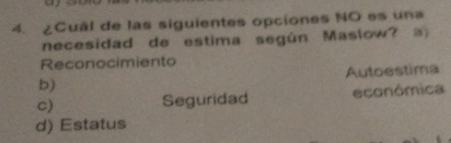 ¿Cuál de las siguientes opciones NO es una
necesidad de estima según Maslow?
Reconocimiento
b) Autoestima
c) Seguridad econômica
d) Estatus