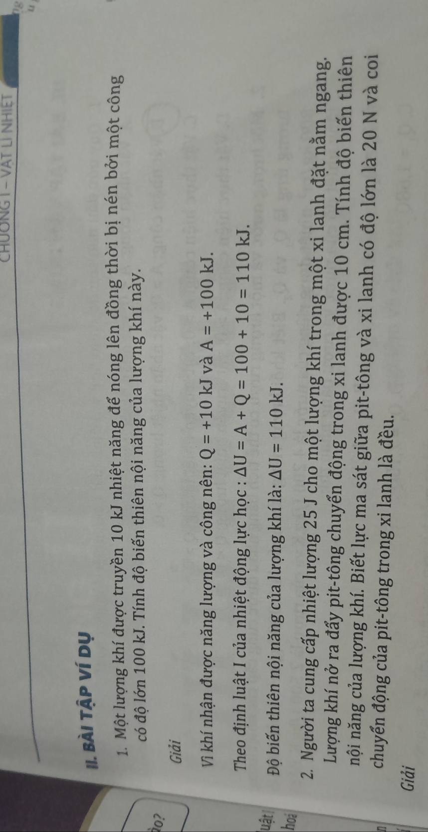 CHUÔNG I - VAT LI NHIET 
0g 
u 
II. Bài Tập Ví dụ 
1. Một lượng khí được truyền 10 kJ nhiệt năng để nóng lên đồng thời bị nén bởi một công 
có độ lớn 100 kJ. Tính độ biến thiên nội năng của lượng khí này. 
o? 
Giải 
Vì khí nhận được năng lượng và công nên: Q=+10 k. J và A=+100kJ. 
Theo định luật I của nhiệt động lực học : △ U=A+Q=100+10=110kJ. 
uật Độ biến thiên nội năng của lượng khí là: △ U=110kJ. 
hoi 
2. Người ta cung cấp nhiệt lượng 25 J cho một lượng khí trong một xi lanh đặt nằm ngang. 
Lượng khí nở ra đẩy pit-tông chuyển động trong xi lanh được 10 cm. Tính độ biến thiên 
nội năng của lượng khí. Biết lực ma sát giữa pit-tông và xi lanh có độ lớn là 20 N và coi 
n 
chuyển động của pit-tông trong xi lanh là đều. 
Giải