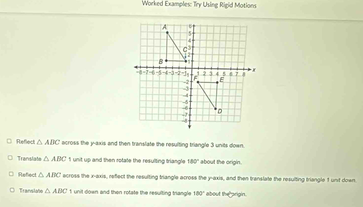 Worked Examples: Try Using Rigid Motions
Reflect △ ABC across the y-axis and then translate the resulting triangle 3 units down.
Translate △ ABC 1 unit up and then rotate the resulting triangle 180° about the origin.
Refiect △ ABC across the x-axis, reflect the resulting triangle across the y-axis, and then translate the resulting triangle 1 unit down.
Translate △ ABC 1 unit down and then rotate the resulting triangle 180° about the prigin.