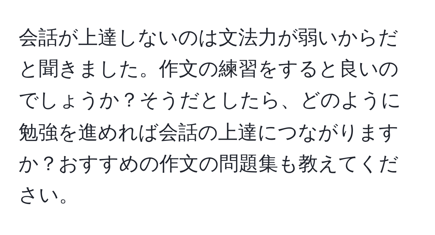 会話が上達しないのは文法力が弱いからだと聞きました。作文の練習をすると良いのでしょうか？そうだとしたら、どのように勉強を進めれば会話の上達につながりますか？おすすめの作文の問題集も教えてください。