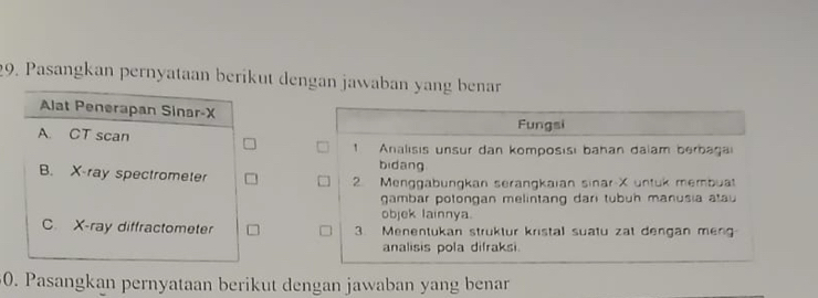 Pasangkan pernyataan berikut dengan jawaban yang benar
Alat Penerapan Sinar- X
A. CT scan Fungsi
1 Analısis unsur dan komposisı bahan dalam berbaga
bidang
B. X -ray spectrometer 2 Menggabungkan serangkaian sinar X untuk membuat
gambar potongan melintang darı tubuh manusia atau
objek lainnya.
C. X -ray diffractometer 3 Menentukan struktur kristal suatu zat dengan meng
analisis pola difraksi.
0. Pasangkan pernyataan berikut dengan jawaban yang benar