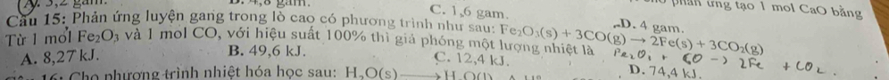 3: 4, 8 gắm.
0 phần trng tạo 1 mol CaO bằng
C. 1, 6 gam. D. 4 gam.
Cầu 15: Phản ứng luyện gang trong lò cao có phương trình như sau:
Từ 1 mol Fe_2O; à và 1 mol CO, với hiệu suất 100% thì giả phóng một lượng nhiệt là Fe_2O_3(s)+3CO(g)to 2Fe(s)+3CO_2(g)
B. 49, 6 kJ.
A. 8,27 kJ. C. 12,4 kJ.
6: Cho phương trình nhiệt hóa học sau: H_2O(s) to I ∩ (1 、
D. 74,4 kJ