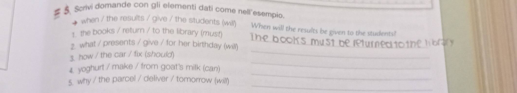 Scrivi domande con gli elementi dati come nell'esempio. 
when / the results / give / the students (will) When will the results be given to the students? 
_ 
1. the books / return / to the library (must) 
2. what / presents / give / for her birthday (will) 
_ 
3. how / the car / fix (should) 
_ 
_ 
4. yoghurt / make / from goat's milk (can) 
_ 
5. why / the parcel / deliver / tomorrow (will)