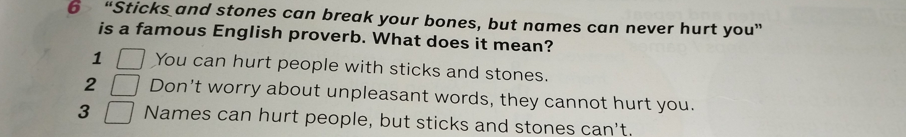 6 “Sticks and stones can break your bones, but names can never hurt you”
is a famous English proverb. What does it mean?
1 You can hurt people with sticks and stones.
2 | Don't worry about unpleasant words, they cannot hurt you.
3 1 Names can hurt people, but sticks and stones can't.