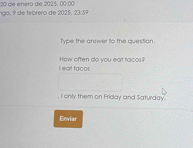 de enero de 2025, 00:00 
ngo, 9 de febrero de 2025, 23:59 
Type the answer to the question. 
How often do you eat tacos? 
I eat tacos 
. I only them on Friday and Saturday. 
Enviar