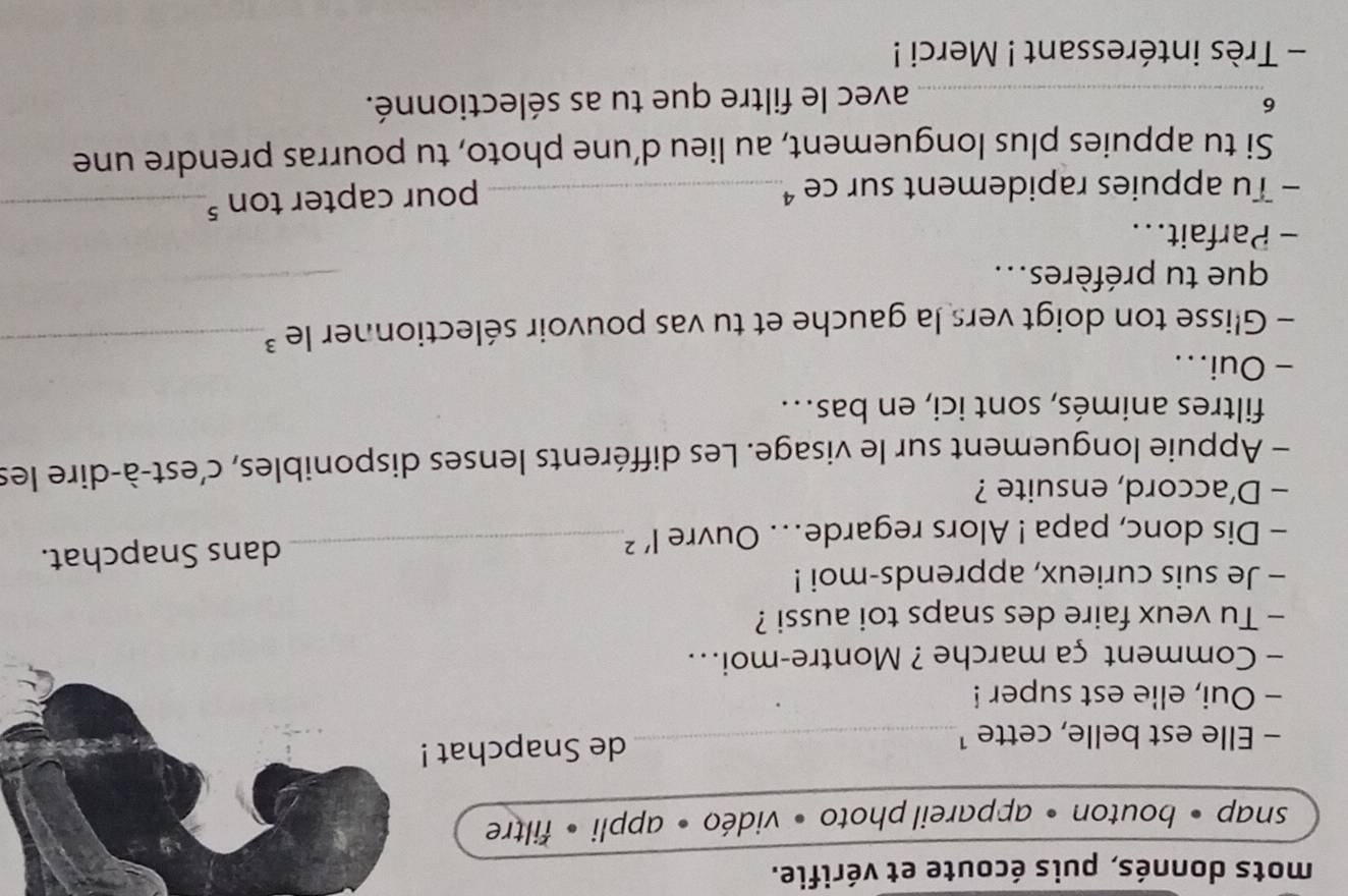 mots donnés, puis écoute et vérifie. 
snap • bouton • appareil photo • vidéo • appli • filtre 
- Elle est belle, cette ¹_ de Snapchat ! 
- Oui, elle est super ! 
- Comment ça marche ? Montre-moi... 
- Tu veux faire des snaps toi aussi ? 
- Je suis curieux, apprends-moi ! 
- Dis donc, papa ! Alors regarde... Ouvre l'^2 _ dans Snapchat. 
- D'accord, ensuite ? 
- Appuie longuement sur le visage. Les différents lenses disponibles, c’est-à-dire les 
filtres animés, sont ici, en bas.. 
- Oui... 
- Glisse ton doigt vers la gauche et tu vas pouvoir sélectionner le ³_ 
que tu préfères... 
_ 
- Parfait... 
- Tu appuies rapidement sur ce _ 
pour capter ton 5 _ 
Si tu appuies plus longuement, au lieu d’une photo, tu pourras prendre une 
6 
_avec le filtre que tu as sélectionné. 
- Très intéressant ! Merci !