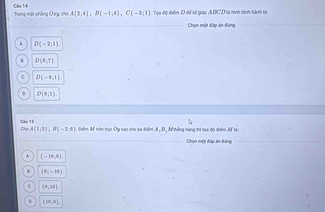 Trong mặt phầng Oxy, cho A(2;4), B(-1;4), C(-5;1). Tọa độ điểm D đế tứ giác ABCD là hình bình hành là:
Chọn một đáp án đúng
A D(-2;1).
B D(6;7).
C D(-8;1).
D D(8;1). 
Câu 15
Cho A(1;2), B(-2;6) , Diểm M trên trục Oy sao cho ba điểm A, B, Mthắng hàng thì tọa độ điểm M là:
Chọn một đáp án đúng
A (-10;0).
B (0;-10).
C (0;10).
D (10;0).