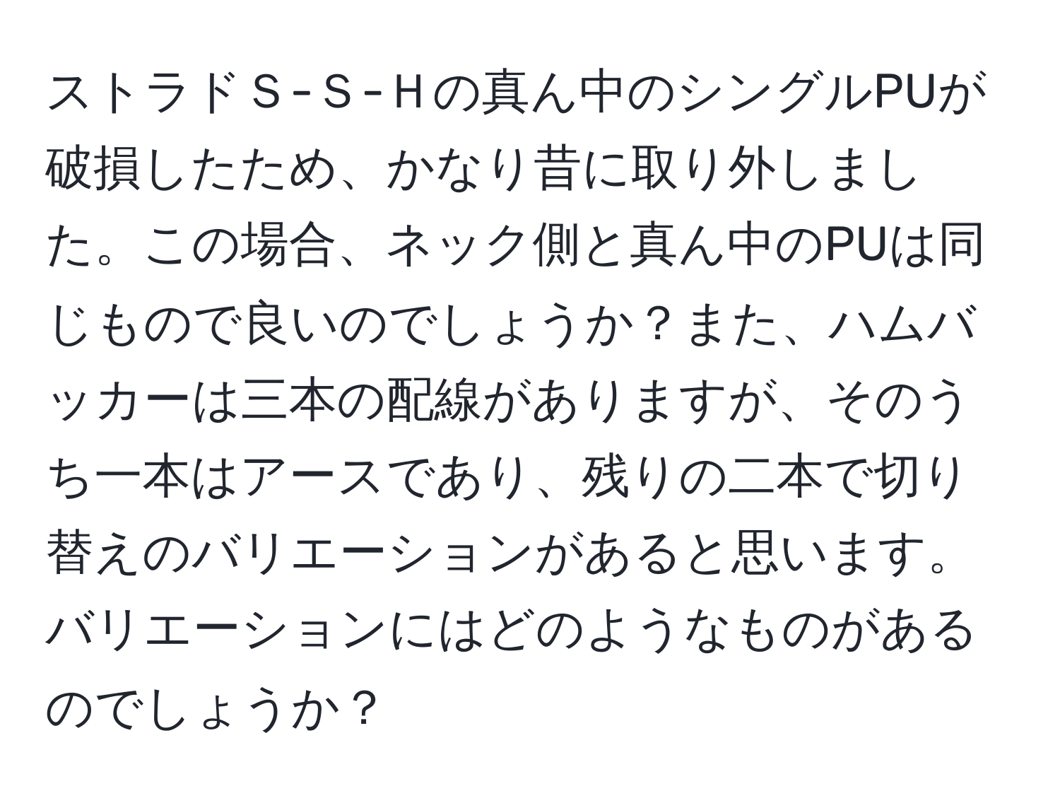 ストラドＳ-Ｓ-Ｈの真ん中のシングルPUが破損したため、かなり昔に取り外しました。この場合、ネック側と真ん中のPUは同じもので良いのでしょうか？また、ハムバッカーは三本の配線がありますが、そのうち一本はアースであり、残りの二本で切り替えのバリエーションがあると思います。バリエーションにはどのようなものがあるのでしょうか？