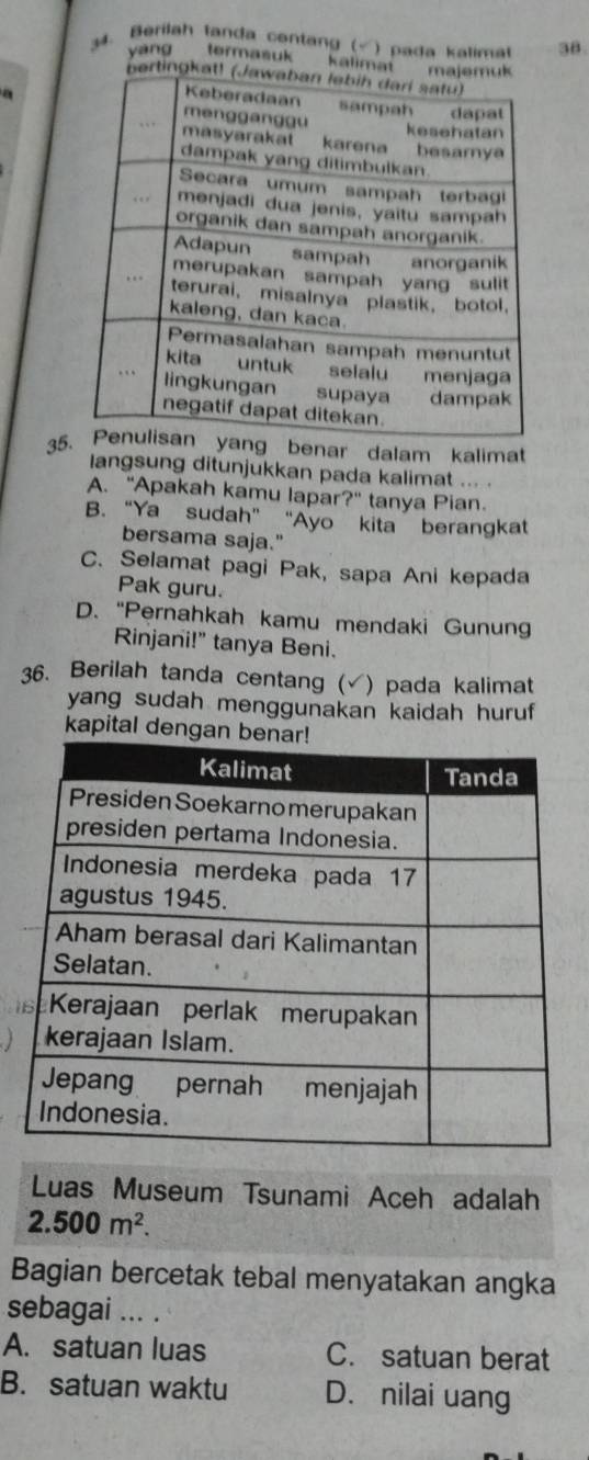 Berilah tanda centang (√ ) pada kalimat 38.
yáng termasuk kalimat
a
35 benar dalam kalimat
langsung ditunjukkan pada kalimat ... .
A. "Apakah kamu lapar?" tanya Pian.
B. “Ya sudah” “Ayo kita berangkat
bersama saja."
C. Selamat pagi Pak, sapa Ani kepada
Pak guru.
D. “Pernahkah kamu mendaki Gunun
Rinjani!" tanya Beni.
36. Berilah tanda centang (√) pada kalimat
yang sudah menggunakan kaidah huruf 
kapital denga
Luas Museum Tsunami Aceh adalah
2.500m^2. 
Bagian bercetak tebal menyatakan angka
sebagai ... .
A. satuan luas C. satuan berat
B. satuan waktu D. nilai uang