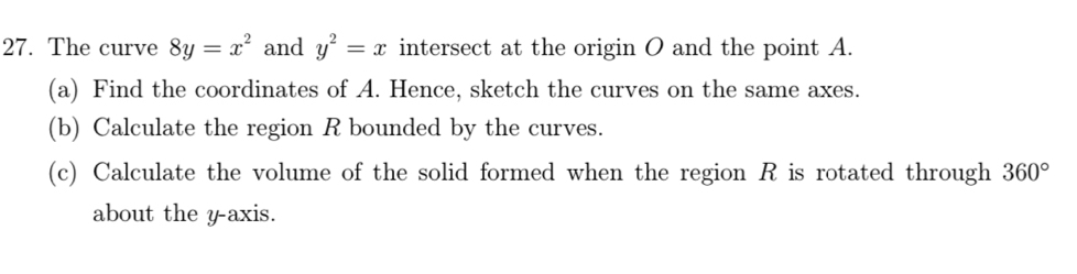 The curve 8y=x^2 and y^2=x intersect at the origin O and the point A. 
(a) Find the coordinates of A. Hence, sketch the curves on the same axes. 
(b) Calculate the region R bounded by the curves. 
(c) Calculate the volume of the solid formed when the region R is rotated through 360°
about the y axis.