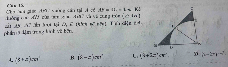 Cho tam giác ABC vuông cân tại A có AB=AC=4cm. Kẻ
đường cao AH của tam giác ABC và vẽ cung tròn (A;AH)
cắt AB, AC lần lượt tại D, E (hình vẽ bên). Tính diện tích
phần tô đậm trong hình vẽ bên.
A. (8+π )cm^2.
B. (8-π )cm^2.
C. (8+2π )cm^2. D. (8-2π )cm^2.