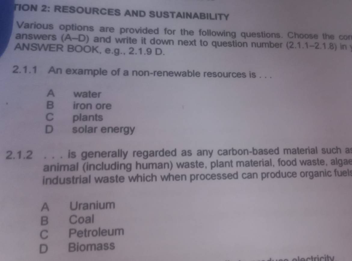 TION 2: RESOURCES AND SUSTAINABILITY
Various options are provided for the following questions. Choose the con
answers (A-D) and write it down next to question number (2.1.1-2.1.8) in y
ANSWER BOOK, e.g., 2.1.9 D.
2.1.1 An example of a non-renewable resources is . . .
A£ water
B iron ore
C plants
D solar energy
2.1.2 . . . is generally regarded as any carbon-based material such as
animal (including human) waste, plant material, food waste, algae
industrial waste which when processed can produce organic fuels
A Uranium
B Coal
C Petroleum
D Biomass