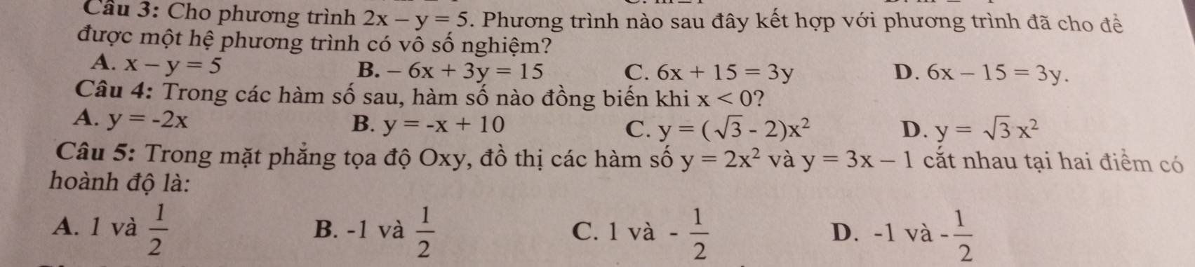 Cầu 3: Cho phương trình 2x-y=5 5. Phương trình nào sau đây kết hợp với phương trình đã cho đề
được một hệ phương trình có vô số nghiệm?
A. x-y=5
B. -6x+3y=15 C. 6x+15=3y D. 6x-15=3y. 
Câu 4: Trong các hàm số sau, hàm số nào đồng biến khi x<0</tex> 2
A. y=-2x B. y=-x+10
C. y=(sqrt(3)-2)x^2 D. y=sqrt(3)x^2
Câu 5: Trong mặt phẳng tọa độ Oxy, đồ thị các hàm số y=2x^2 và y=3x-1 cắt nhau tại hai điểm có
hoành độ là:
A. 1 và  1/2  B. -1 và  1/2  C. 1 và - 1/2  D. -1 và - 1/2 